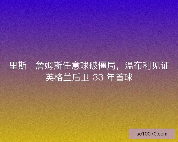 里斯・詹姆斯任意球破僵局，温布利见证英格兰后卫 33 年首球