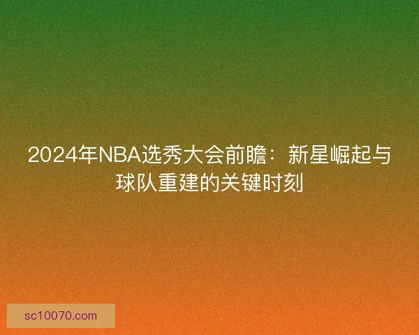 2024年NBA选秀大会前瞻：新星崛起与球队重建的关键时刻