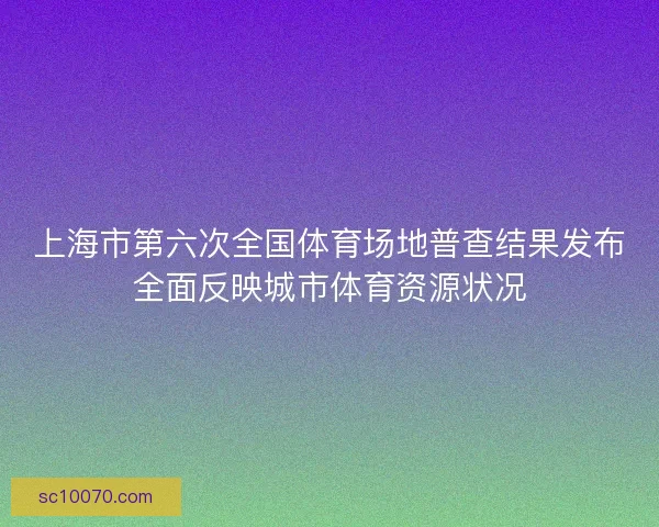 上海市第六次全国体育场地普查结果发布全面反映城市体育资源状况