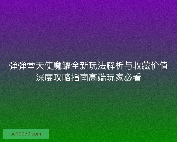 弹弹堂天使魔罐全新玩法解析与收藏价值深度攻略指南高端玩家必看