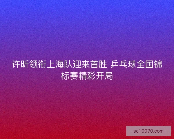 许昕领衔上海队迎来首胜 乒乓球全国锦标赛精彩开局