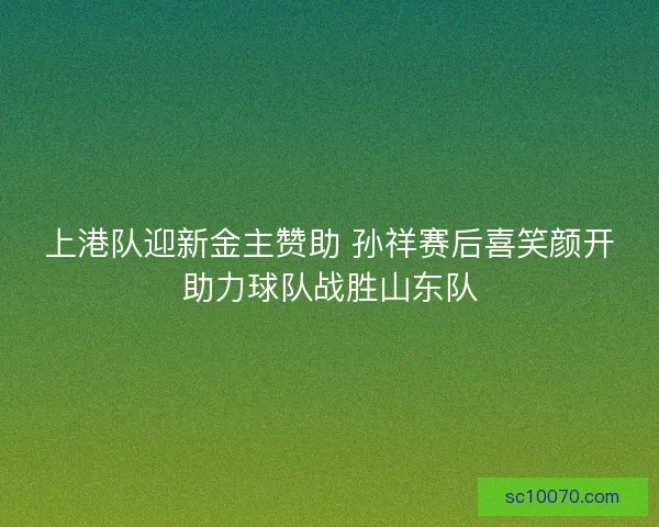 上港队迎新金主赞助 孙祥赛后喜笑颜开助力球队战胜山东队