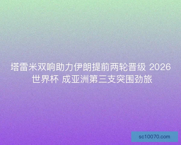塔雷米双响助力伊朗提前两轮晋级 2026 世界杯 成亚洲第三支突围劲旅