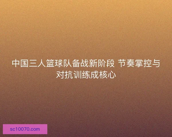 中国三人篮球队备战新阶段 节奏掌控与对抗训练成核心
