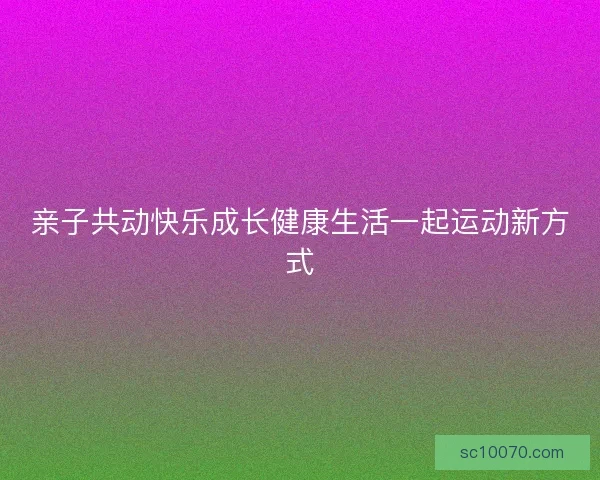 亲子共动快乐成长健康生活一起运动新方式