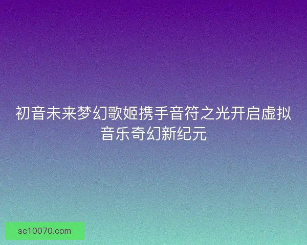 初音未来梦幻歌姬携手音符之光开启虚拟音乐奇幻新纪元