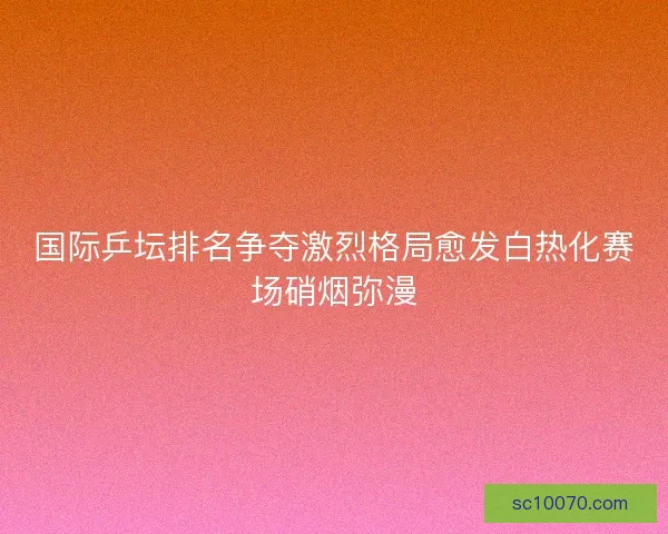国际乒坛排名争夺激烈格局愈发白热化赛场硝烟弥漫
