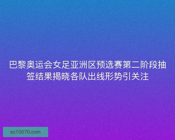 巴黎奥运会女足亚洲区预选赛第二阶段抽签结果揭晓各队出线形势引关注