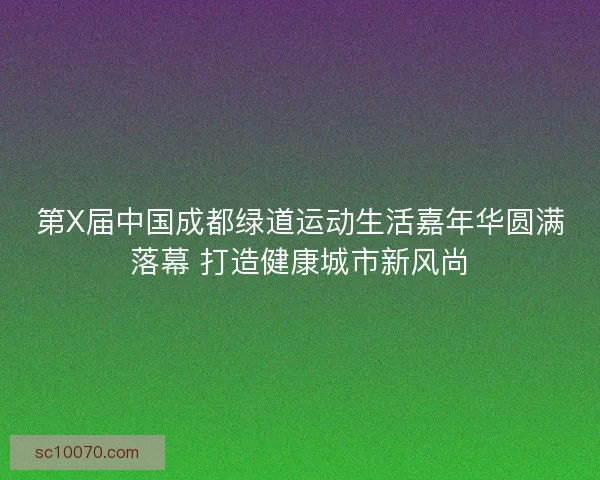 第X届中国成都绿道运动生活嘉年华圆满落幕 打造健康城市新风尚