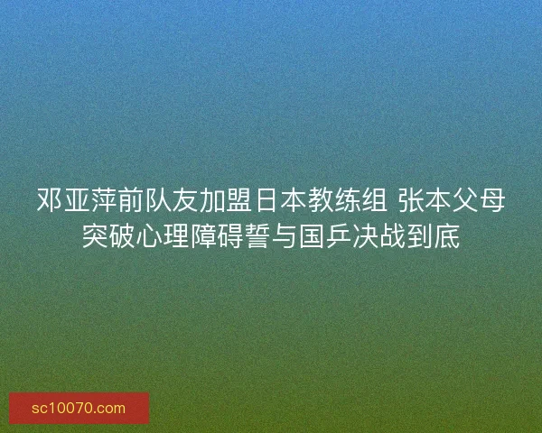 邓亚萍前队友加盟日本教练组 张本父母突破心理障碍誓与国乒决战到底