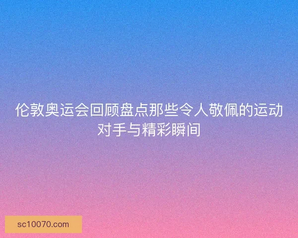 伦敦奥运会回顾盘点那些令人敬佩的运动对手与精彩瞬间