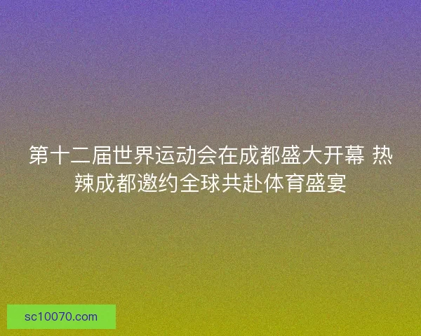 第十二届世界运动会在成都盛大开幕 热辣成都邀约全球共赴体育盛宴