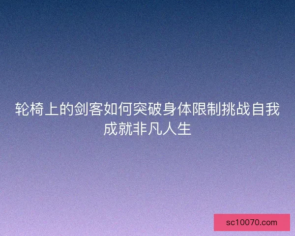 轮椅上的剑客如何突破身体限制挑战自我成就非凡人生