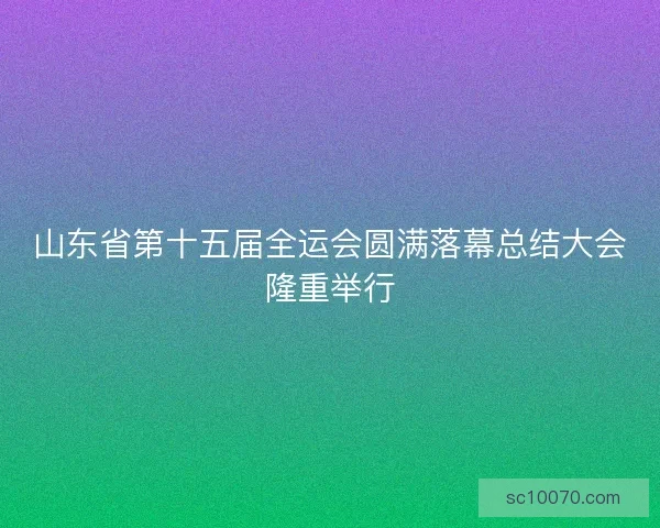 山东省第十五届全运会圆满落幕总结大会隆重举行