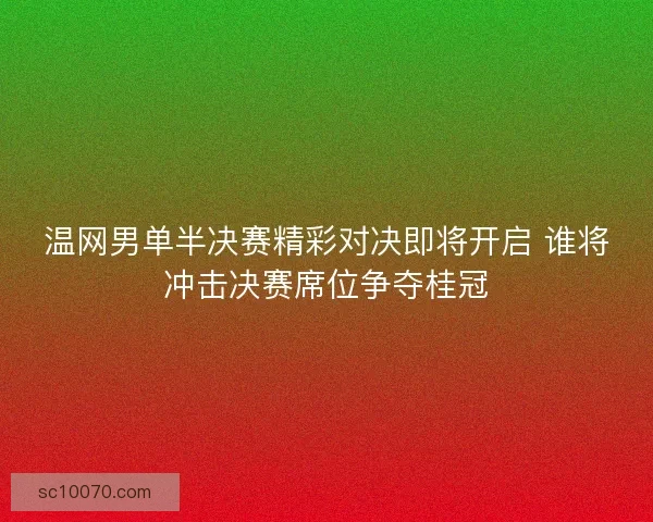 温网男单半决赛精彩对决即将开启 谁将冲击决赛席位争夺桂冠