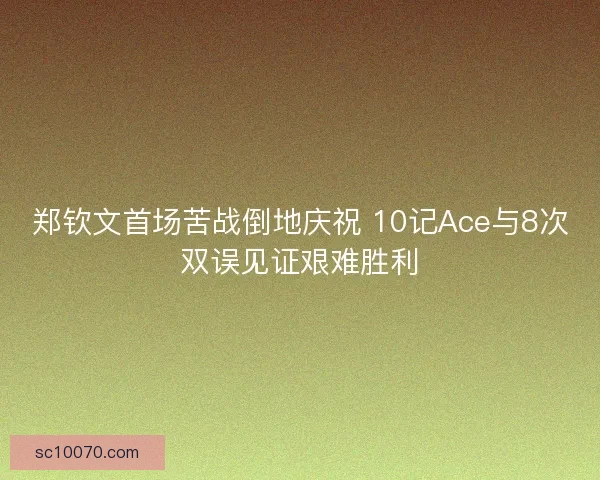 郑钦文首场苦战倒地庆祝 10记Ace与8次双误见证艰难胜利