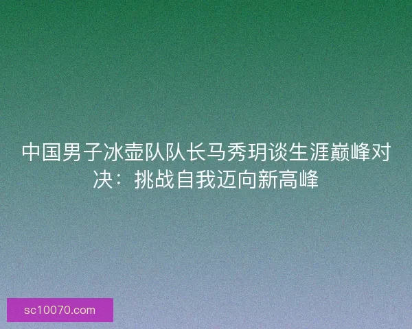 中国男子冰壶队队长马秀玥谈生涯巅峰对决：挑战自我迈向新高峰