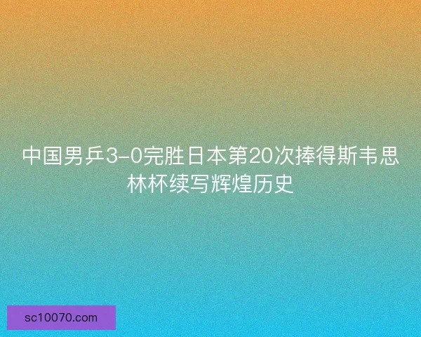 中国男乒3-0完胜日本第20次捧得斯韦思林杯续写辉煌历史