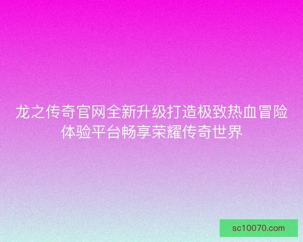 龙之传奇官网全新升级打造极致热血冒险体验平台畅享荣耀传奇世界