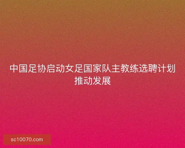 中国足协启动女足国家队主教练选聘计划推动发展