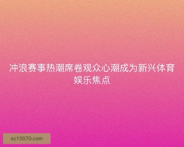 冲浪赛事热潮席卷观众心潮成为新兴体育娱乐焦点