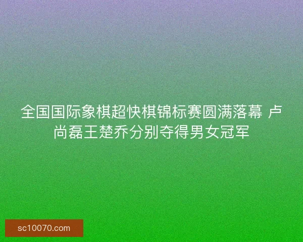 全国国际象棋超快棋锦标赛圆满落幕 卢尚磊王楚乔分别夺得男女冠军