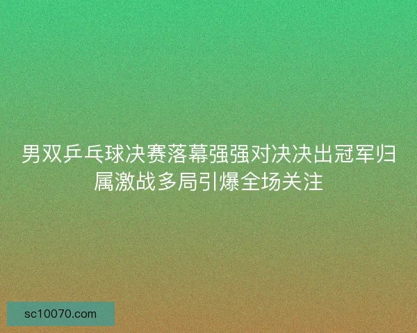 男双乒乓球决赛落幕强强对决决出冠军归属激战多局引爆全场关注